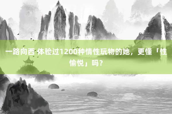 一路向西 体验过1200种情性玩物的她，更懂「性愉悦」吗？