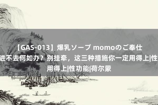 【GAS-013】爆乳ソープ momoのご奉仕 妻子糊口时进不去何如办？别挂牵，这三种措施你一定用得上|性功能|荷尔蒙