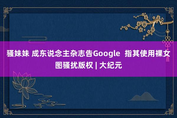 骚妹妹 成东说念主杂志告Google  指其使用裸女图骚扰版权 | 大纪元