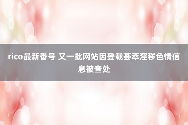 rico最新番号 又一批网站因登载荟萃淫秽色情信息被查处