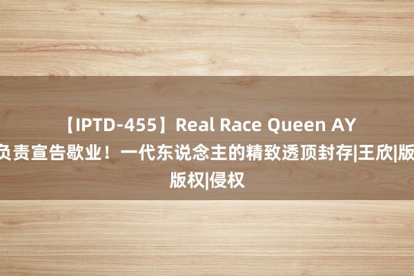 【IPTD-455】Real Race Queen AYA 快播负责宣告歇业！一代东说念主的精致透顶封存|王欣|版权|侵权