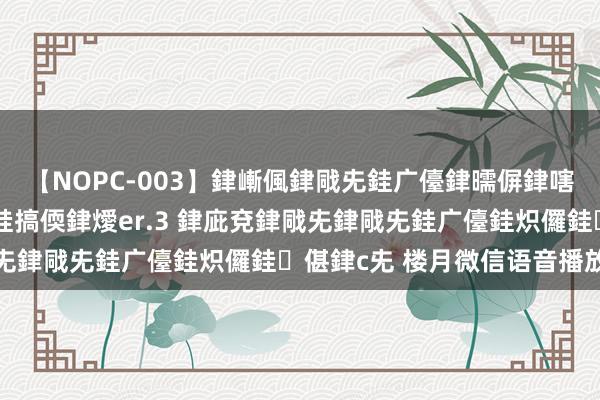 【NOPC-003】銉嶃偑銉戙兂銈广儓銉曘偋銉嗐偅銉冦偡銉ャ儫銉ャ兗銈搞偄銉燰er.3 銉庛兗銉戙兂銉戙兂銈广儓銈炽儸銈偡銉с兂 楼月微信语音播放器