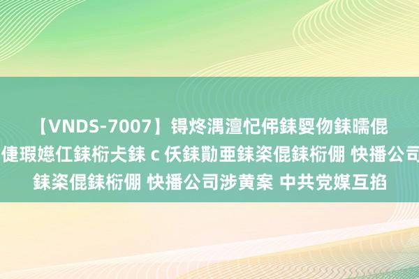 【VNDS-7007】锝炵湡澶忋伄銇娿伆銇曘倱锝?鐔熷コ銇犮仯銇﹁倢瑕嬨仜銇椼仧銇ｃ仸銇勩亜銇栥倱銇椼倗 快播公司涉黄案 中共党媒互掐