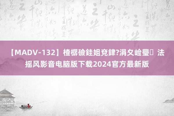 【MADV-132】楂樼礆銈姐兗銉?涓夊崄璺法 摇风影音电脑版下载2024官方最新版