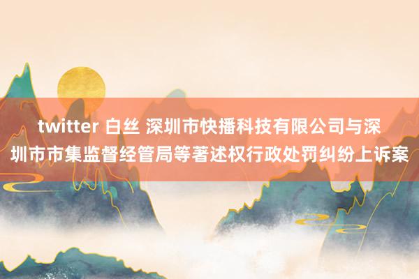 twitter 白丝 深圳市快播科技有限公司与深圳市市集监督经管局等著述权行政处罚纠纷上诉案