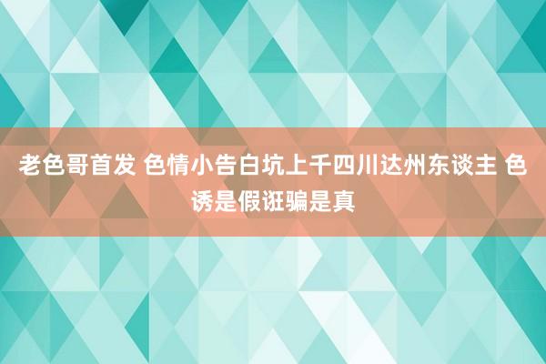 老色哥首发 色情小告白坑上千四川达州东谈主 色诱是假诳骗是真