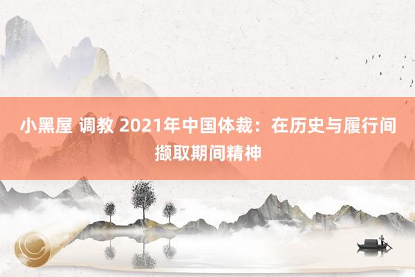 小黑屋 调教 2021年中国体裁：在历史与履行间撷取期间精神