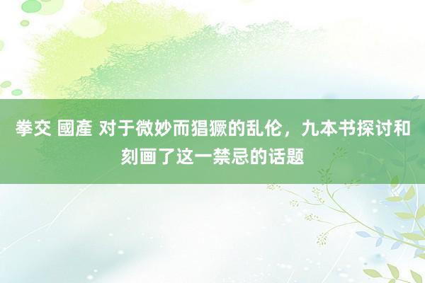 拳交 國產 对于微妙而猖獗的乱伦，九本书探讨和刻画了这一禁忌的话题