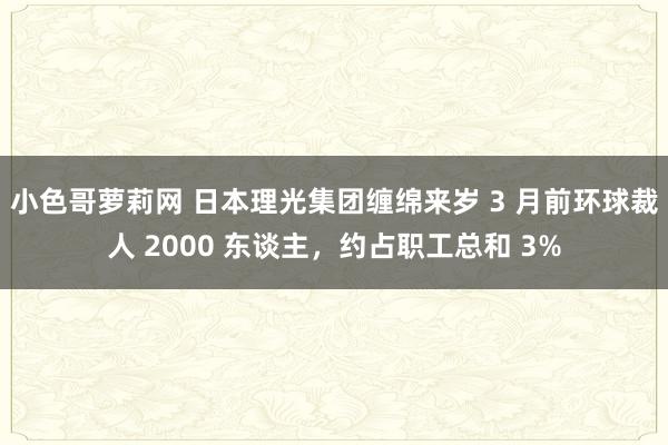 小色哥萝莉网 日本理光集团缠绵来岁 3 月前环球裁人 2000 东谈主，约占职工总和 3%