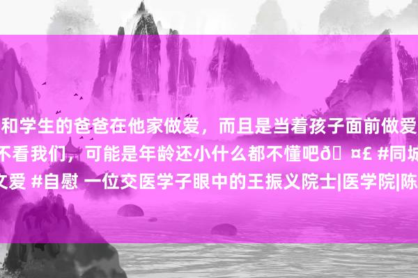 和学生的爸爸在他家做爱，而且是当着孩子面前做爱，太刺激了，孩子完全不看我们，可能是年龄还小什么都不懂吧🤣 #同城 #文爱 #自慰 一位交医学子眼中的王振义院士|医学院|陈赛娟|血液科|王振义(医学家)