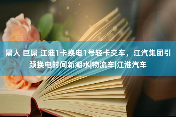 黑人 巨屌 江淮1卡换电1号轻卡交车，江汽集团引颈换电时间新潮水|物流车|江淮汽车