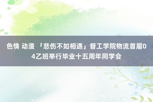 色情 动漫 「悲伤不如相遇」督工学院物流首届04乙班举行毕业十五周年同学会