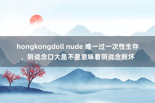 hongkongdoll nude 唯一过一次性生存，阴说念口大是不是意味着阴说念毁坏