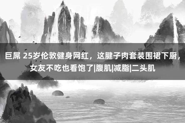 巨屌 25岁伦敦健身网红，这腱子肉套装围裙下厨，女友不吃也看饱了|腹肌|减脂|二头肌