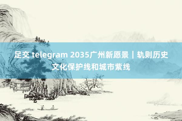 足交 telegram 2035广州新愿景｜轨则历史文化保护线和城市紫线