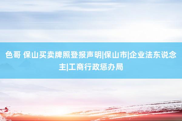 色哥 保山买卖牌照登报声明|保山市|企业法东说念主|工商行政惩办局