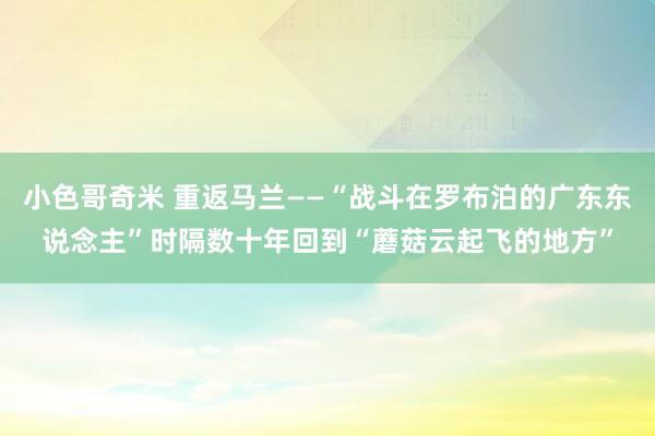 小色哥奇米 重返马兰——“战斗在罗布泊的广东东说念主”时隔数十年回到“蘑菇云起飞的地方”