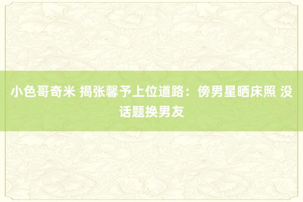 小色哥奇米 揭张馨予上位道路：傍男星晒床照 没话题换男友