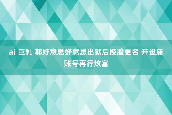 ai 巨乳 郭好意思好意思出狱后换脸更名 开设新账号再行炫富