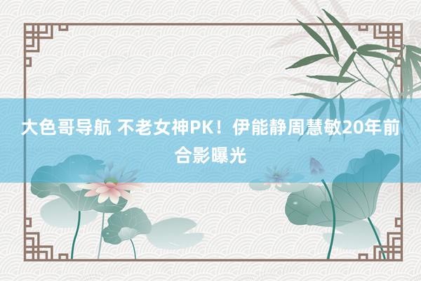 大色哥导航 不老女神PK！伊能静周慧敏20年前合影曝光