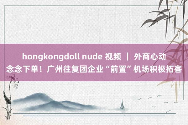 hongkongdoll nude 视频 ｜ 外商心动念念下单！广州往复团企业“前置”机场积极拓客