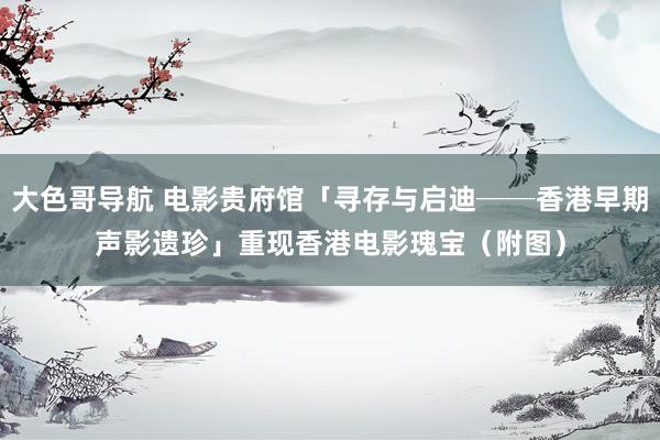 大色哥导航 电影贵府馆「寻存与启迪──香港早期声影遗珍」　重现香港电影瑰宝（附图）