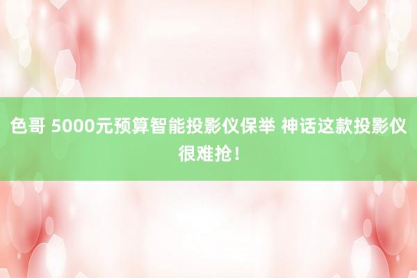 色哥 5000元预算智能投影仪保举 神话这款投影仪很难抢！