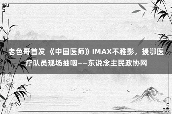 老色哥首发 《中国医师》IMAX不雅影，援鄂医疗队员现场抽咽——东说念主民政协网