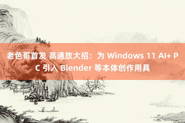 老色哥首发 高通放大招：为 Windows 11 AI+ PC 引入 Blender 等本体创作用具