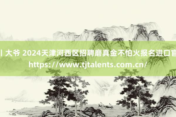 勾引 大爷 2024天津河西区招聘磨真金不怕火报名进口官网：https://www.tjtalents.com.cn/