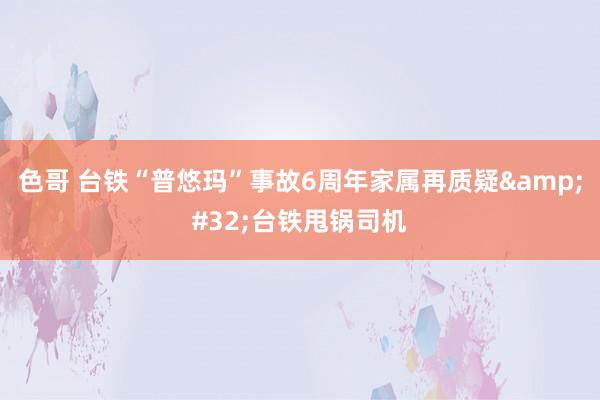 色哥 台铁“普悠玛”事故6周年家属再质疑&#32;台铁甩锅司机