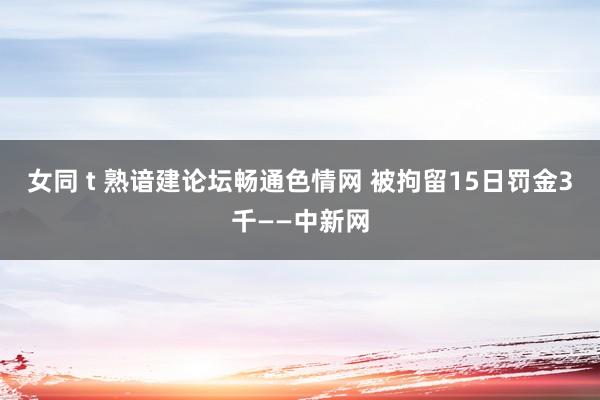 女同 t 熟谙建论坛畅通色情网 被拘留15日罚金3千——中新网