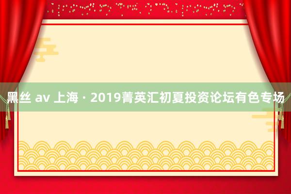 黑丝 av 上海 · 2019菁英汇初夏投资论坛有色专场