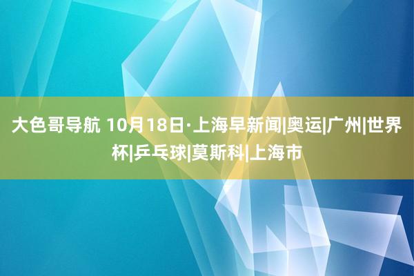 大色哥导航 10月18日·上海早新闻|奥运|广州|世界杯|乒乓球|莫斯科|上海市