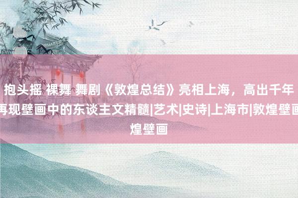 抱头摇 裸舞 舞剧《敦煌总结》亮相上海，高出千年再现壁画中的东谈主文精髓|艺术|史诗|上海市|敦煌壁画