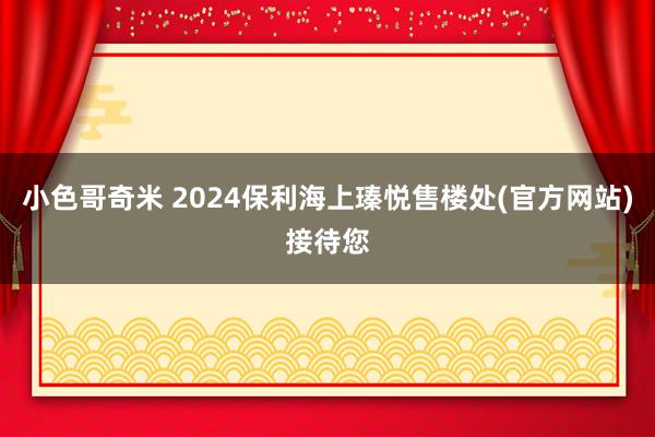 小色哥奇米 2024保利海上瑧悦售楼处(官方网站)接待您