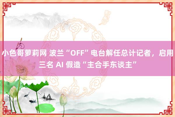 小色哥萝莉网 波兰“OFF”电台解任总计记者，启用三名 AI 假造“主合手东谈主”