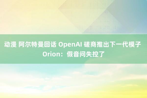 动漫 阿尔特曼回话 OpenAI 磋商推出下一代模子 Orion：假音问失控了