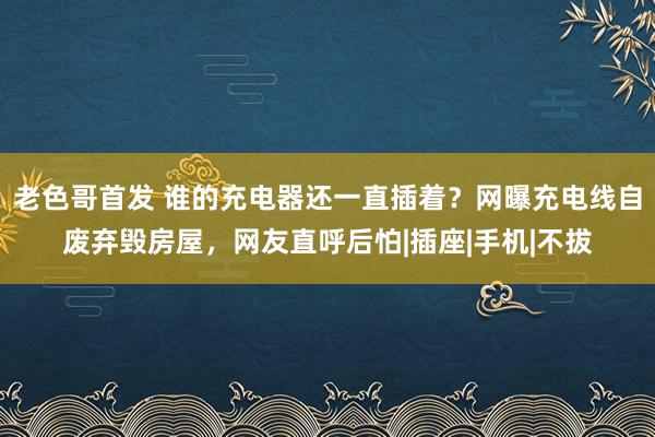 老色哥首发 谁的充电器还一直插着？网曝充电线自废弃毁房屋，网友直呼后怕|插座|手机|不拔