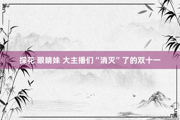 探花 眼睛妹 大主播们“消灭”了的双十一