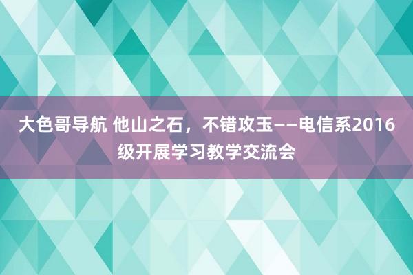 大色哥导航 他山之石，不错攻玉——电信系2016级开展学习教学交流会