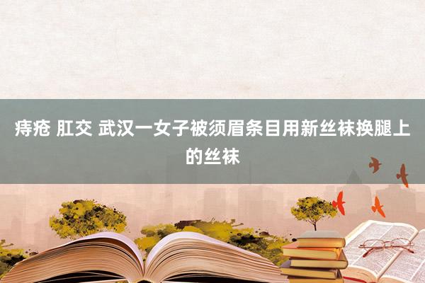 痔疮 肛交 武汉一女子被须眉条目用新丝袜换腿上的丝袜