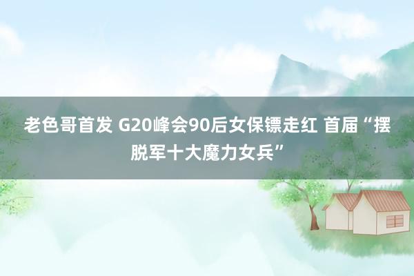 老色哥首发 G20峰会90后女保镖走红 首届“摆脱军十大魔力女兵”