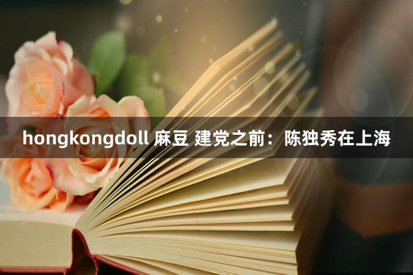 hongkongdoll 麻豆 建党之前：陈独秀在上海