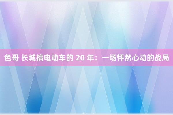 色哥 长城搞电动车的 20 年：一场怦然心动的战局