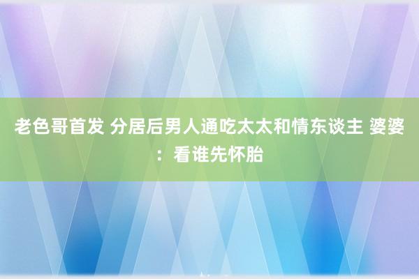 老色哥首发 分居后男人通吃太太和情东谈主 婆婆：看谁先怀胎