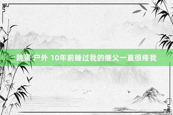 跳蛋 户外 10年前睡过我的继父一直很疼我