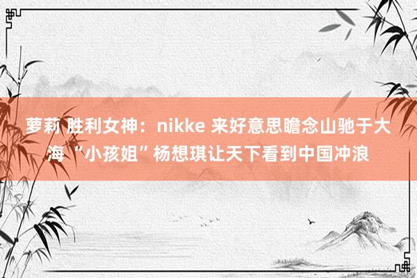 萝莉 胜利女神：nikke 来好意思瞻念山驰于大海 “小孩姐”杨想琪让天下看到中国冲浪