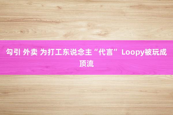 勾引 外卖 为打工东说念主“代言” Loopy被玩成顶流