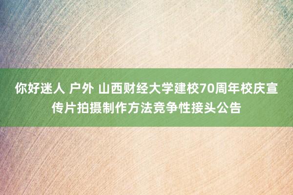 你好迷人 户外 山西财经大学建校70周年校庆宣传片拍摄制作方法竞争性接头公告